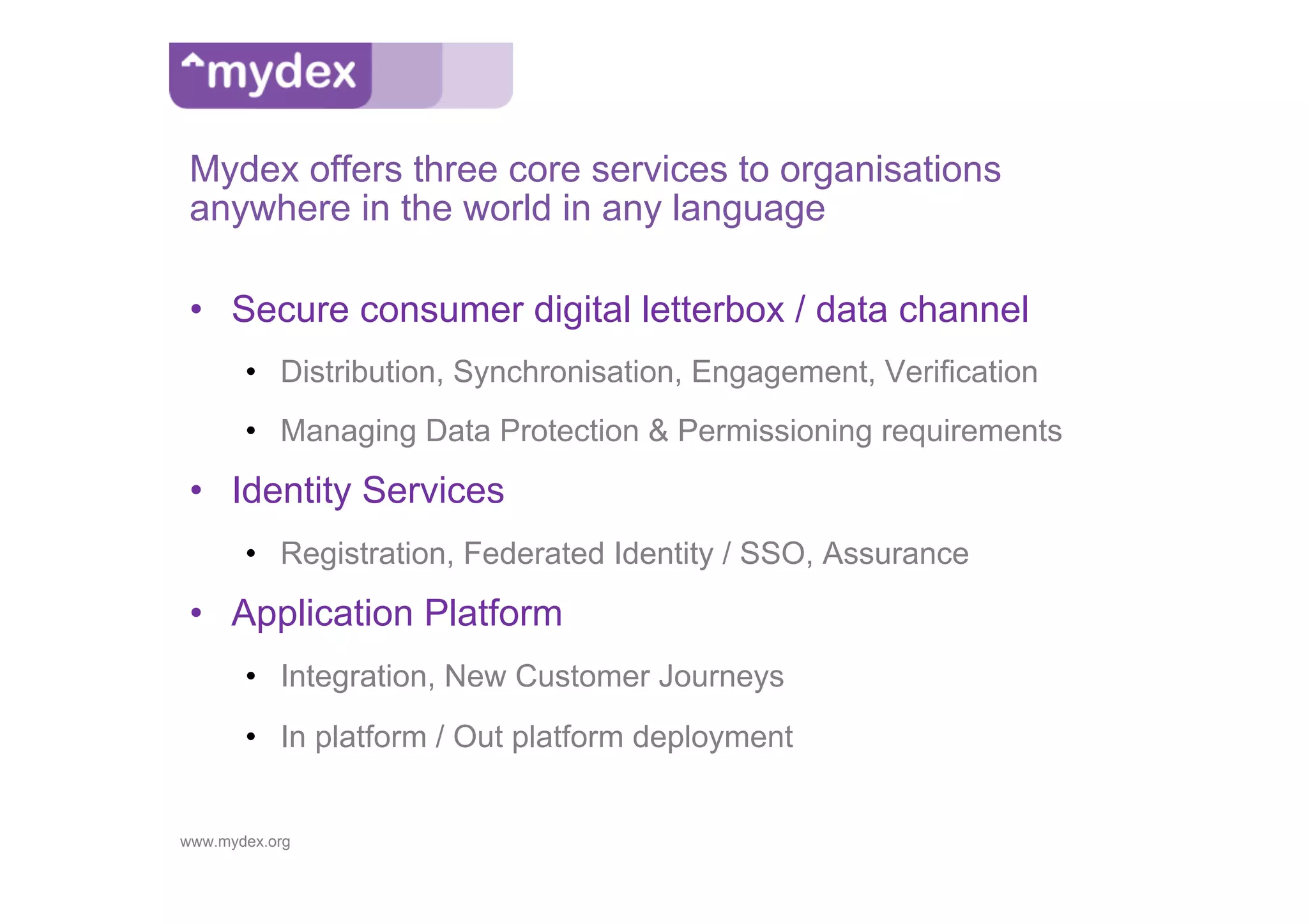 Mydex offers three core services to organisations
 anywhere in the world in any language

 •  Secure consumer digital letterbox / data channel
       •  Distribution, Synchronisation, Engagement, Verification
       •  Managing Data Protection & Permissioning requirements
 •  Identity Services
       •  Registration, Federated Identity / SSO, Assurance
 •  Application Platform
       •  Integration, New Customer Journeys
       •  In platform / Out platform deployment


www.mydex.org
 