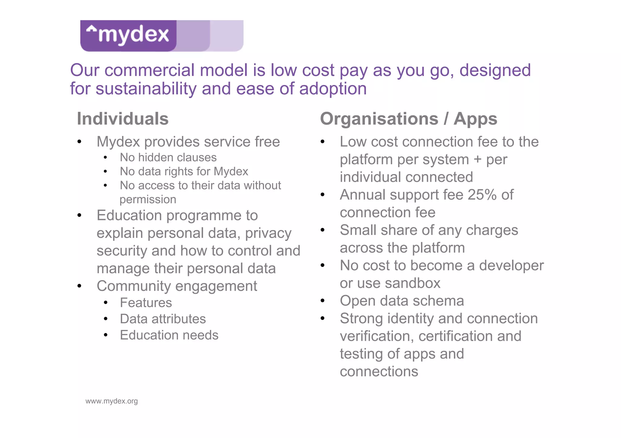 Our commercial model is low cost pay as you go, designed
for sustainability and ease of adoption
Individuals                               Organisations / Apps
•  Mydex provides service free            •  Low cost connection fee to the
     •  No hidden clauses                    platform per system + per
     •  No data rights for Mydex
     •  No access to their data without
                                             individual connected
        permission                        •  Annual support fee 25% of
•  Education programme to                    connection fee
   explain personal data, privacy         •  Small share of any charges
   security and how to control and           across the platform
   manage their personal data             •  No cost to become a developer
•  Community engagement                      or use sandbox
     •  Features                          •  Open data schema
     •  Data attributes                   •  Strong identity and connection
     •  Education needs                      verification, certification and
                                             testing of apps and
                                             connections
 www.mydex.org
 