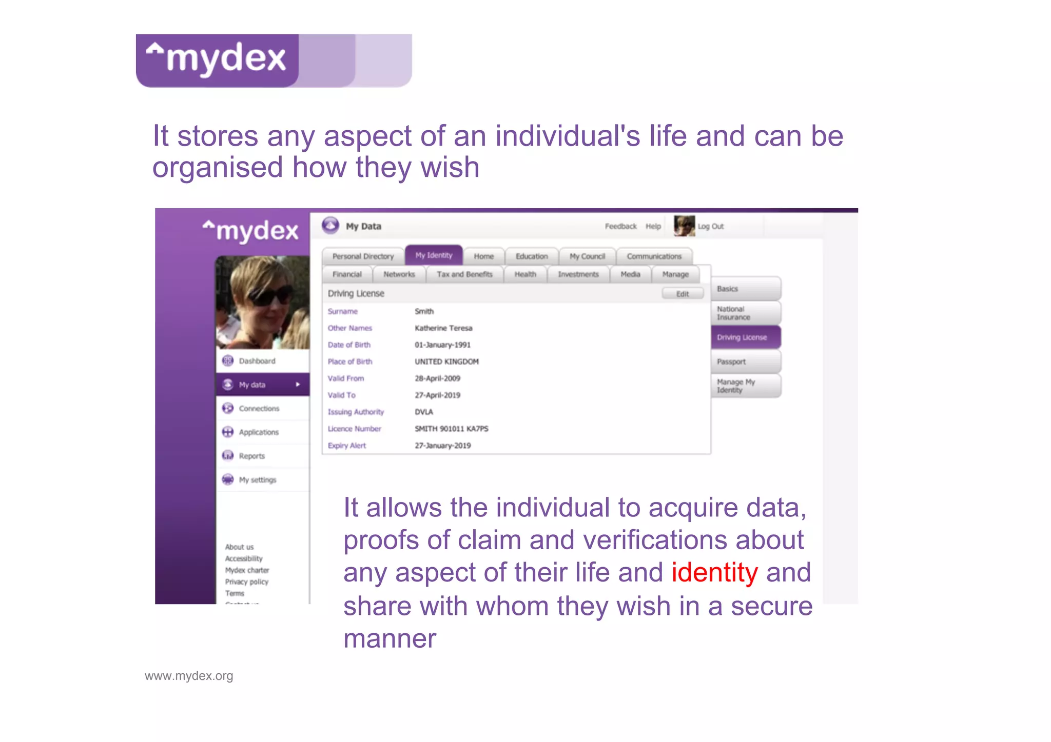 It stores any aspect of an individual's life and can be
 organised how they wish




                It allows the individual to acquire data,
                proofs of claim and verifications about
                any aspect of their life and identity and
                share with whom they wish in a secure
                manner
www.mydex.org
 