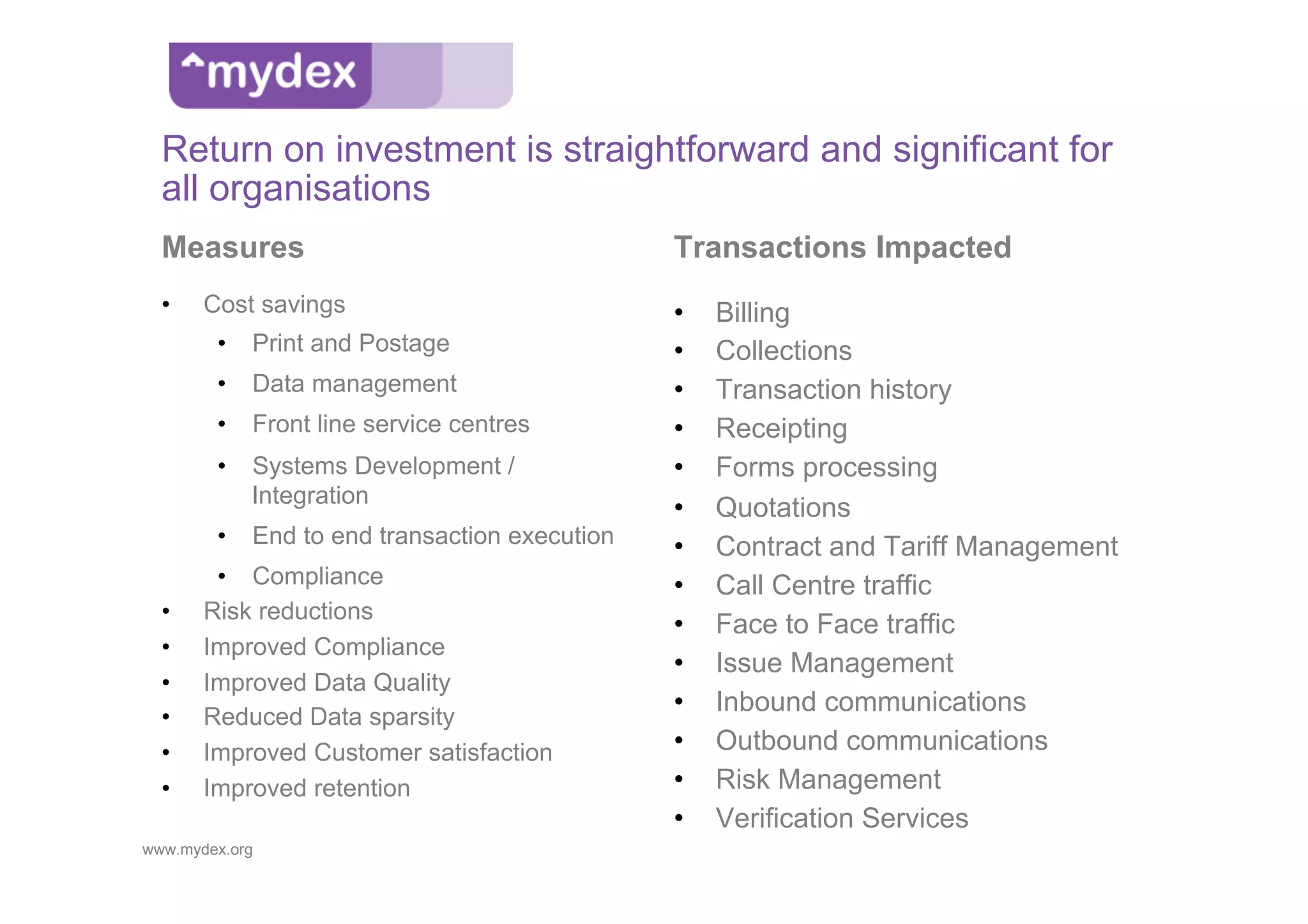 Return on investment is straightforward and significant for
  all organisations
  Measures                                    Transactions Impacted
  •    Cost savings                           •    Billing
        •  Print and Postage                  •    Collections
        •  Data management                    •    Transaction history
        •  Front line service centres         •    Receipting
        •  Systems Development /              •    Forms processing
           Integration
                                              •    Quotations
        •  End to end transaction execution   •    Contract and Tariff Management
        •  Compliance                         •    Call Centre traffic
  •    Risk reductions
                                              •    Face to Face traffic
  •    Improved Compliance
                                              •    Issue Management
  •    Improved Data Quality
  •    Reduced Data sparsity
                                              •    Inbound communications
  •    Improved Customer satisfaction         •    Outbound communications
  •    Improved retention                     •    Risk Management
                                              •    Verification Services
www.mydex.org
 