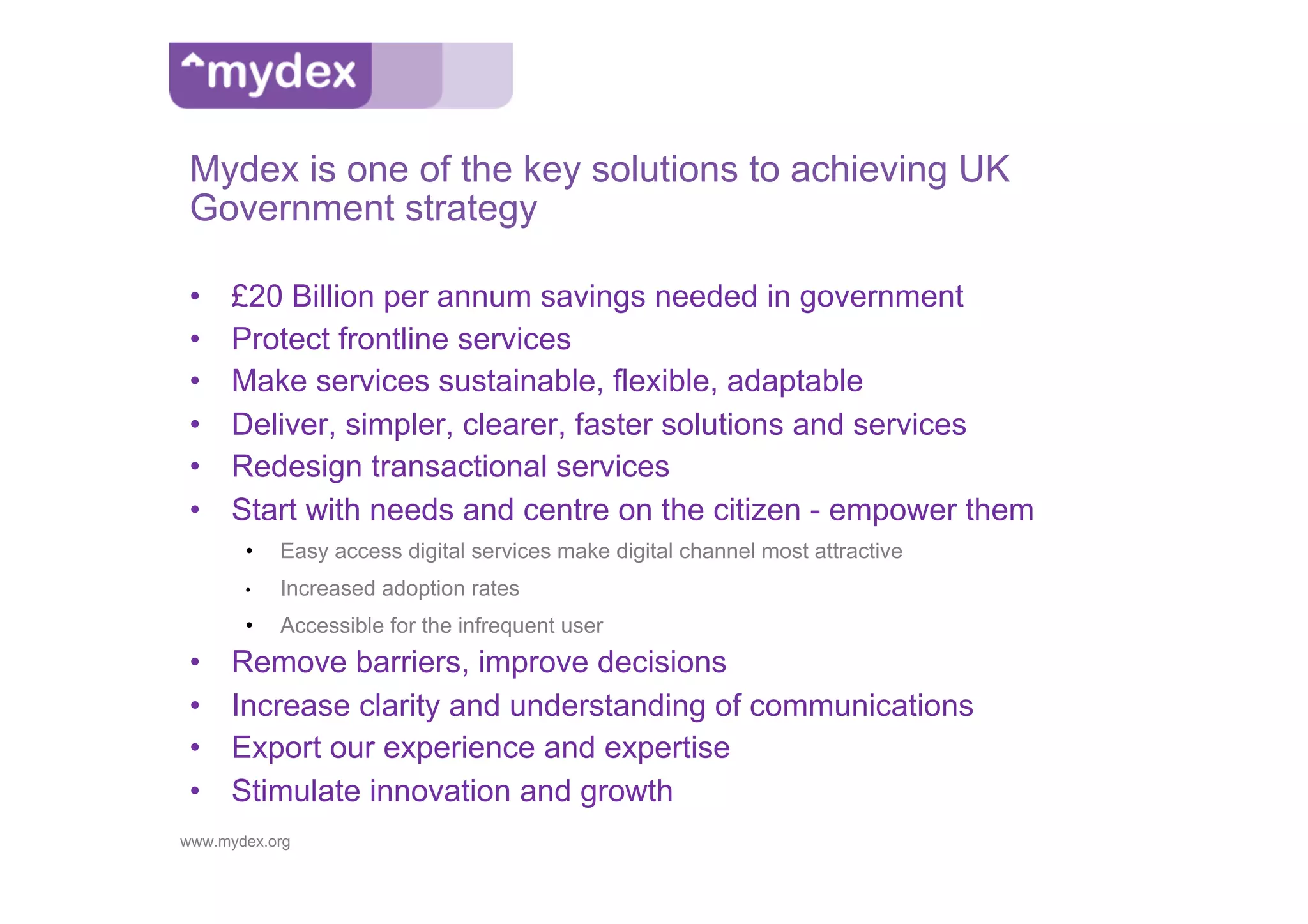 Mydex is one of the key solutions to achieving UK
 Government strategy

 •    £20 Billion per annum savings needed in government
 •    Protect frontline services
 •    Make services sustainable, flexible, adaptable
 •    Deliver, simpler, clearer, faster solutions and services
 •    Redesign transactional services
 •    Start with needs and centre on the citizen - empower them
       •    Easy access digital services make digital channel most attractive
       •    Increased adoption rates
       •    Accessible for the infrequent user
 •    Remove barriers, improve decisions
 •    Increase clarity and understanding of communications
 •    Export our experience and expertise
 •    Stimulate innovation and growth
www.mydex.org
 