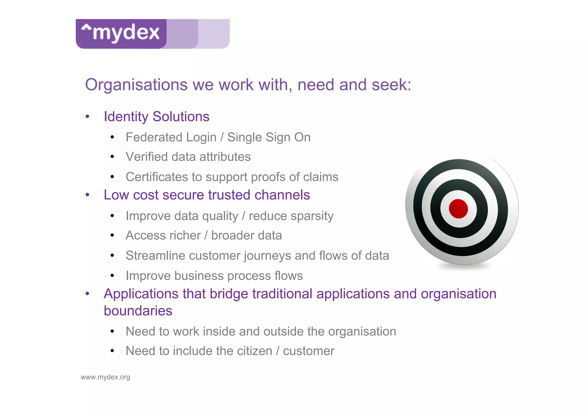Organisations we work with, need and seek:
 •  Identity Solutions
       •  Federated Login / Single Sign On
       •  Verified data attributes
       •  Certificates to support proofs of claims
 •  Low cost secure trusted channels
       •  Improve data quality / reduce sparsity
       •  Access richer / broader data
       •  Streamline customer journeys and flows of data
       •  Improve business process flows
 •  Applications that bridge traditional applications and organisation
    boundaries
       •  Need to work inside and outside the organisation
       •  Need to include the citizen / customer
www.mydex.org
 