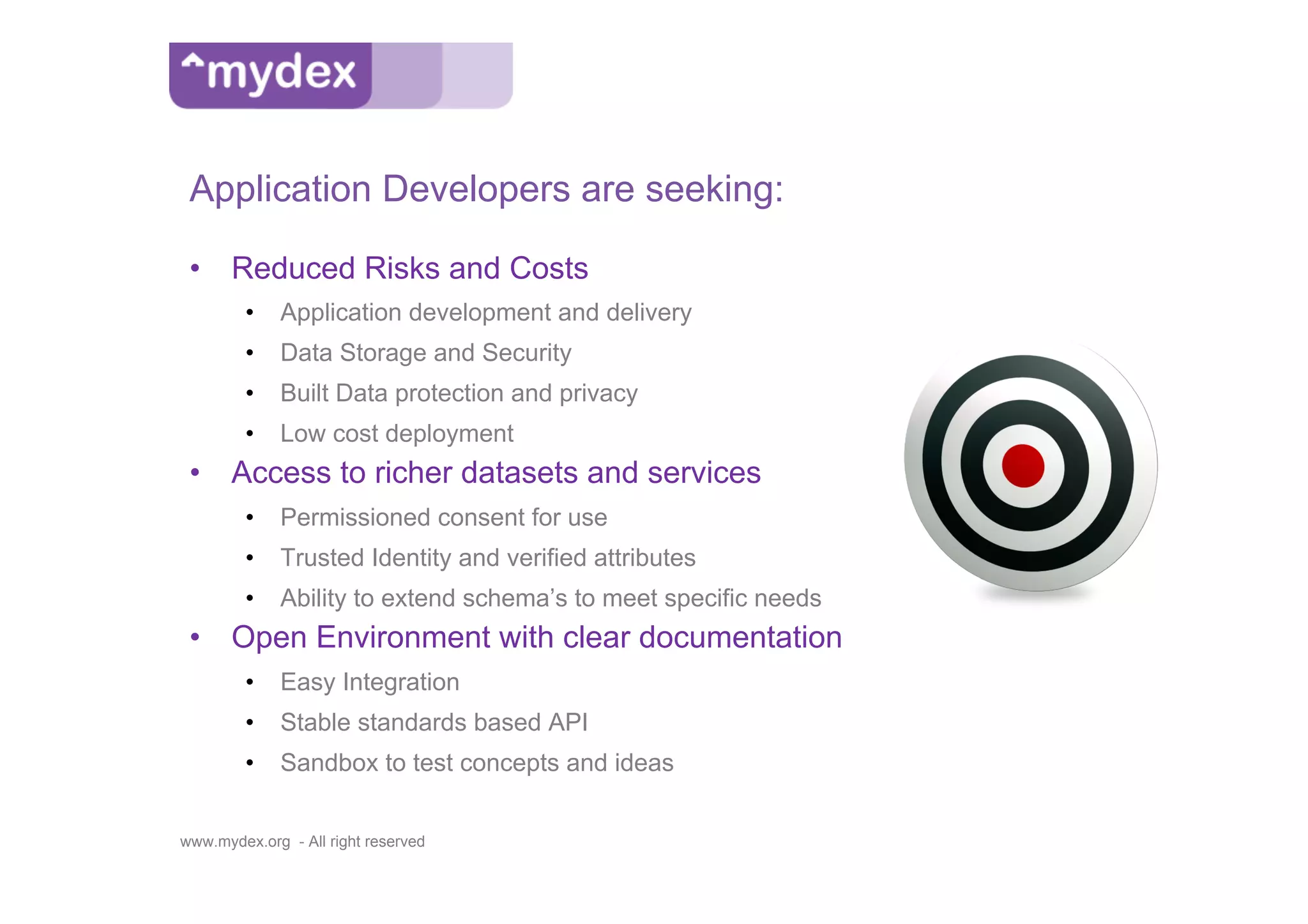 Application Developers are seeking:

 •  Reduced Risks and Costs
         •  Application development and delivery
         •  Data Storage and Security
         •  Built Data protection and privacy
         •  Low cost deployment
 •  Access to richer datasets and services
         •  Permissioned consent for use
         •  Trusted Identity and verified attributes
         •  Ability to extend schema’s to meet specific needs
 •  Open Environment with clear documentation
         •  Easy Integration
         •  Stable standards based API
         •  Sandbox to test concepts and ideas


www.mydex.org - All right reserved
 