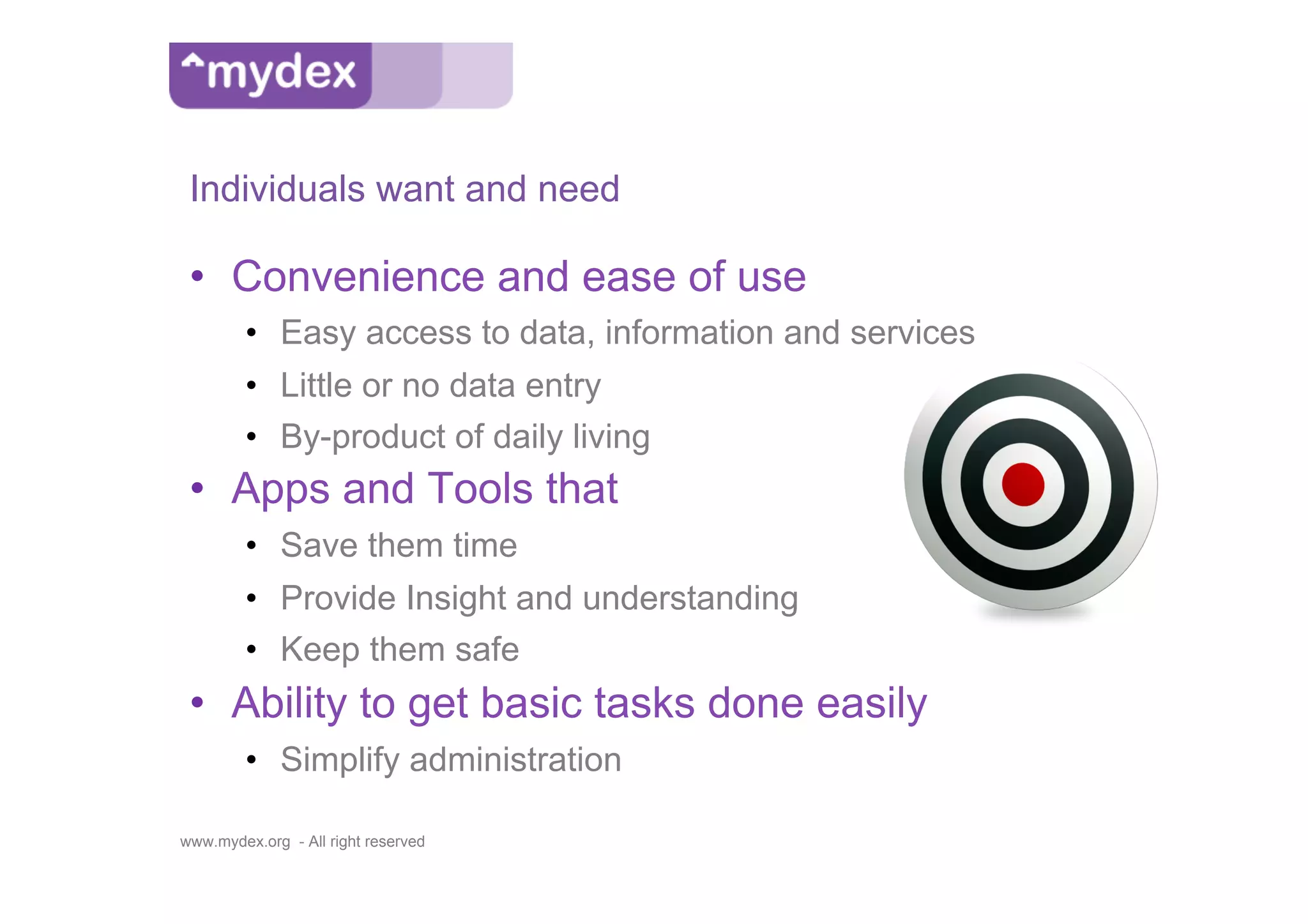 Individuals want and need

 •  Convenience and ease of use
         •  Easy access to data, information and services
         •  Little or no data entry
         •  By-product of daily living
 •  Apps and Tools that
         •  Save them time
         •  Provide Insight and understanding
         •  Keep them safe
 •  Ability to get basic tasks done easily
         •  Simplify administration

www.mydex.org - All right reserved
 