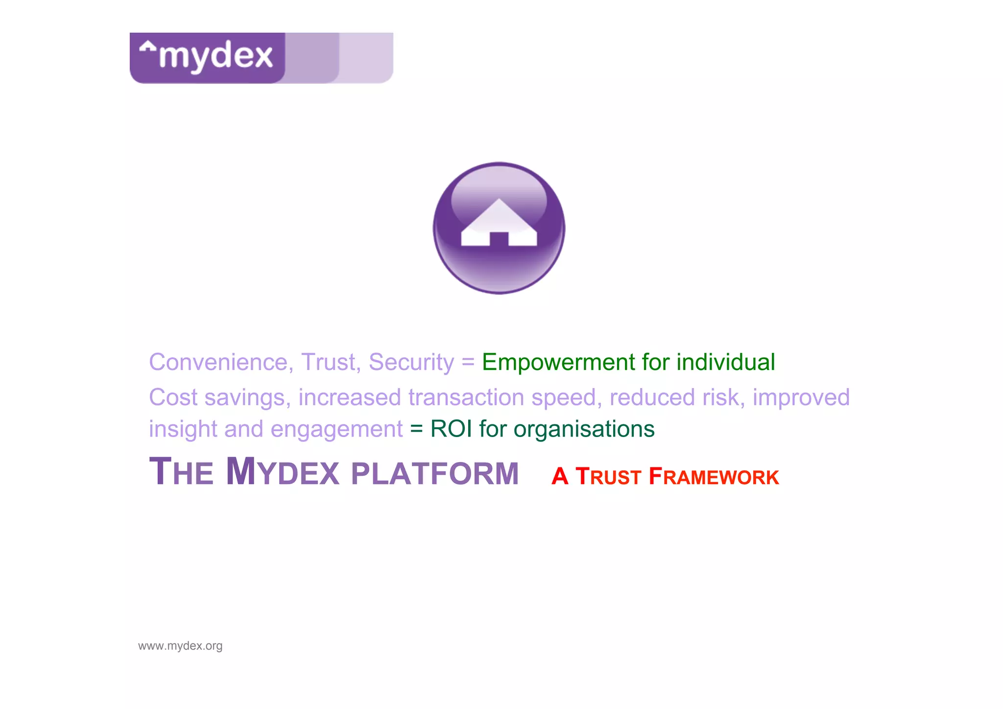 Convenience, Trust, Security = Empowerment for individual
 Cost savings, increased transaction speed, reduced risk, improved
 insight and engagement = ROI for organisations
 THE MYDEX PLATFORM                   A TRUST FRAMEWORK




www.mydex.org
 