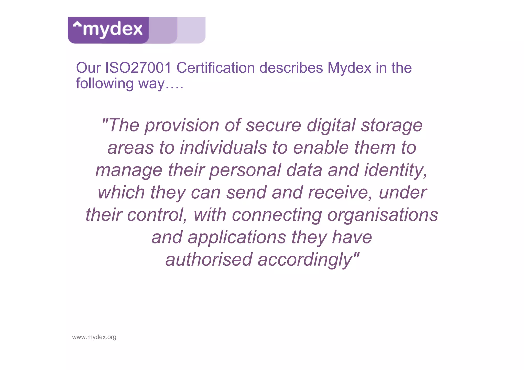 Our ISO27001 Certification describes Mydex in the
 following way….

     "The provision of secure digital storage
      areas to individuals to enable them to
    manage their personal data and identity,
     which they can send and receive, under
   their control, with connecting organisations
           and applications they have
             authorised accordingly"


www.mydex.org
 