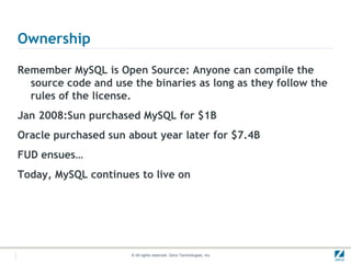 Ownership

Remember MySQL is Open Source: Anyone can compile the
  source code and use the binaries as long as they follow the
  rules of the license.
Jan 2008:Sun purchased MySQL for $1B
Oracle purchased sun about year later for $7.4B
FUD ensues…
Today, MySQL continues to live on




                      © All rights reserved. Zend Technologies, Inc.
 