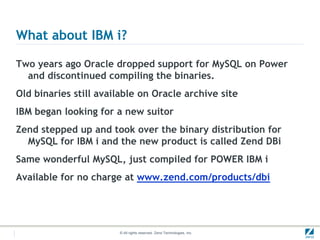 What about IBM i?

Two years ago Oracle dropped support for MySQL on Power
  and discontinued compiling the binaries.
Old binaries still available on Oracle archive site
IBM began looking for a new suitor
Zend stepped up and took over the binary distribution for
  MySQL for IBM i and the new product is called Zend DBi
Same wonderful MySQL, just compiled for POWER IBM i
Available for no charge at www.zend.com/products/dbi




                       © All rights reserved. Zend Technologies, Inc.
 