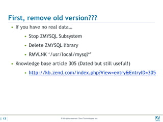 First, remove old version???
       • If you have no real data…
            • Stop ZMYSQL Subsystem
            • Delete ZMYSQL library
            • RMVLNK ‘/usr/local/mysql*’
       • Knowledge base article 305 (Dated but still useful!)
            • http://kb.zend.com/index.php?View=entry&EntryID=305




| 13                         © All rights reserved. Zend Technologies, Inc.   02/04/
 