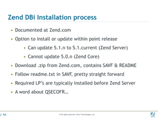 Zend DBi Installation process
       • Documented at Zend.com
       • Option to install or update within point release
             • Can update 5.1.n to 5.1.current (Zend Server)
             • Cannot update 5.0.n (Zend Core)
       • Download .zip from Zend.com, contains SAVF & README
       • Follow readme.txt in SAVF, pretty straight forward
       • Required LP’s are typically installed before Zend Server
       • A word about QSECOFR…



| 14                         © All rights reserved. Zend Technologies, Inc.   02/04/
 