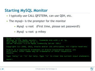 Starting MySQL Monitor
       • I typically use CALL QP2TERM, can use QSH, etc.
       • The mysql> is the prompter for the monitor
            • Mysql –u root (First time, please set password!)
            • Mysql –u root –p mikey




| 24                        © All rights reserved. Zend Technologies, Inc.   02/04/
 