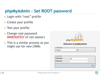 phpMyAdmin – Set ROOT password
       • Login with “root” profile
       • Create your profile
       • Test your profile
       • Change root password
         IMMEDIATELY (if not sooner)
       • This is a similar process as you
         might use for new LPARs




| 33                            © All rights reserved. Zend Technologies, Inc.   02/04/
 