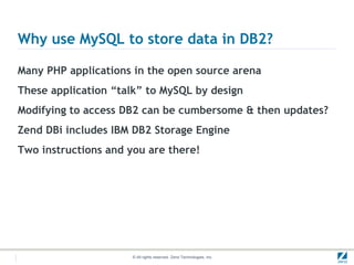 Why use MySQL to store data in DB2?

Many PHP applications in the open source arena
These application “talk” to MySQL by design
Modifying to access DB2 can be cumbersome & then updates?
Zend DBi includes IBM DB2 Storage Engine
Two instructions and you are there!




                      © All rights reserved. Zend Technologies, Inc.
 