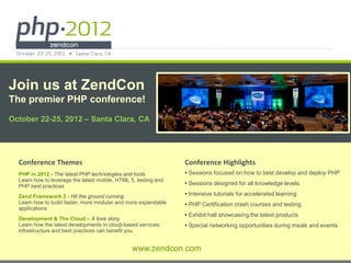 Join us at ZendCon
The premier PHP conference!
October 22-25, 2012 – Santa Clara, CA




  Conference Themes                                                           Conference Highlights
  PHP in 2012 - The latest PHP technologies and tools                         • Sessions focused on how to best develop and deploy PHP
  Learn how to leverage the latest mobile, HTML 5, testing and
  PHP best practices                                                          • Sessions designed for all knowledge levels

  Zend Framework 2 - Hit the ground running                                   • Intensive tutorials for accelerated learning
  Learn how to build faster, more modular and more expandable                 • PHP Certification crash courses and testing
  applications
                                                                              • Exhibit hall showcasing the latest products
  Development & The Cloud – A love story
  Learn how the latest developments in cloud-based services,                  • Special networking opportunities during meals and events
  infrastructure and best practices can benefit you


                                                 www.zendcon.com
                                                © All rights reserved. Zend Technologies, Inc.
 