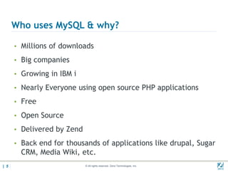 Who uses MySQL & why?

      • Millions of downloads

      • Big companies

      • Growing in IBM i

      • Nearly Everyone using open source PHP applications

      • Free

      • Open Source

      • Delivered by Zend

      • Back end for thousands of applications like drupal, Sugar
        CRM, Media Wiki, etc.
| 5                         © All rights reserved. Zend Technologies, Inc.   02/04/
 