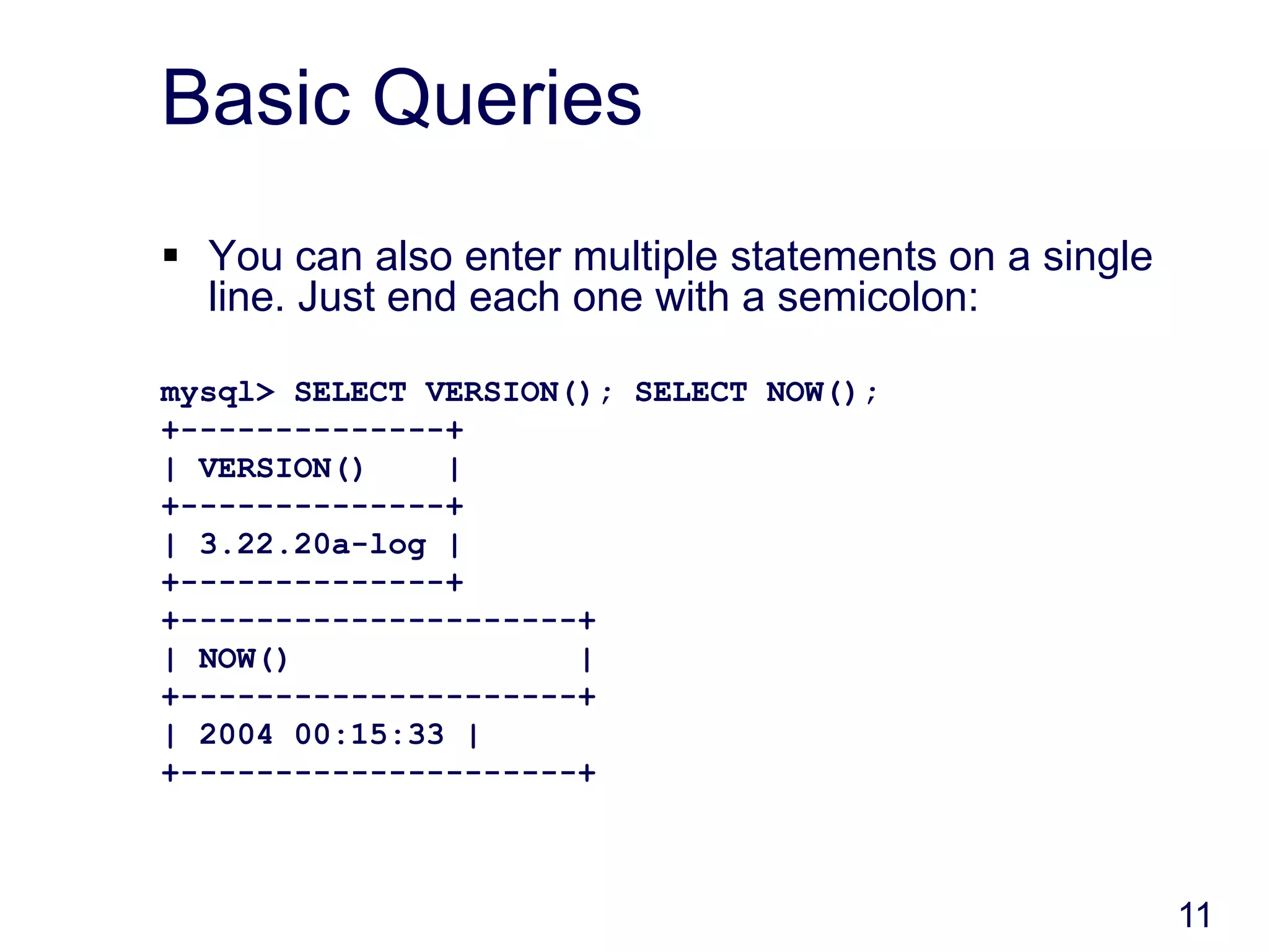 11
Basic Queries
 You can also enter multiple statements on a single
line. Just end each one with a semicolon:
mysql> SELECT VERSION(); SELECT NOW();
+--------------+
| VERSION() |
+--------------+
| 3.22.20a-log |
+--------------+
+---------------------+
| NOW() |
+---------------------+
| 2004 00:15:33 |
+---------------------+
 