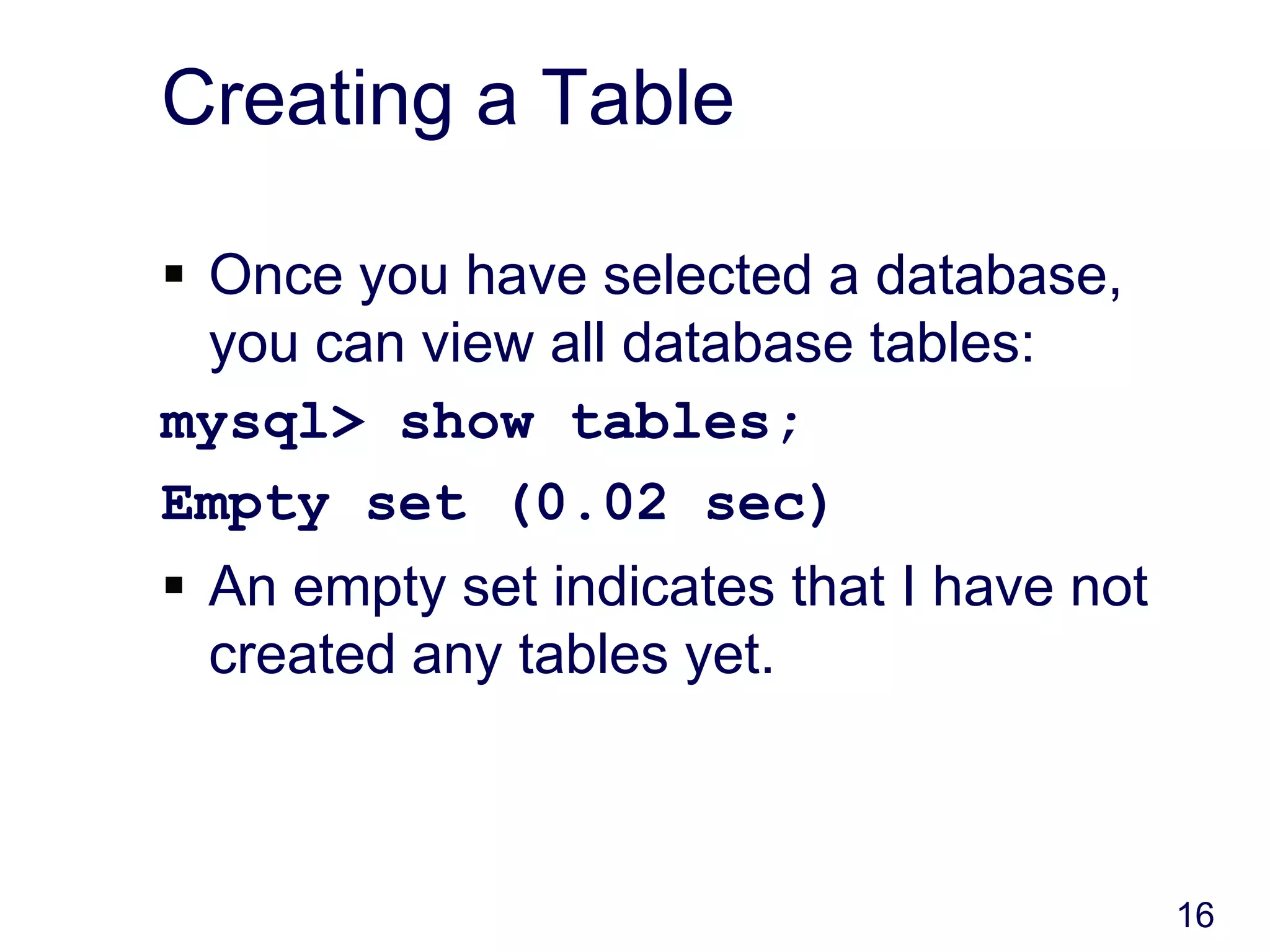 16
Creating a Table
 Once you have selected a database,
you can view all database tables:
mysql> show tables;
Empty set (0.02 sec)
 An empty set indicates that I have not
created any tables yet.
 