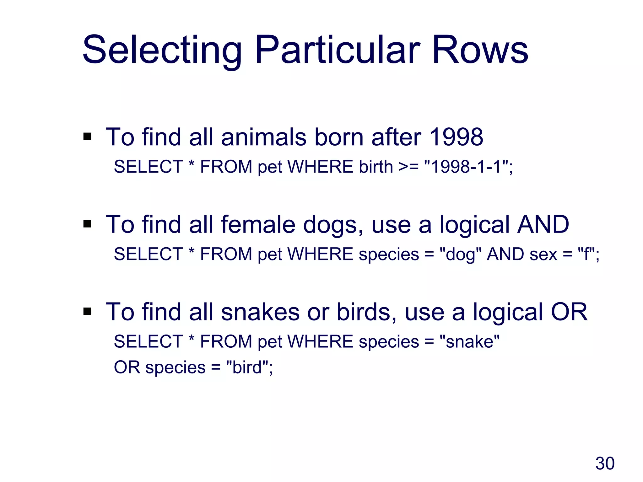 30
Selecting Particular Rows
 To find all animals born after 1998
SELECT * FROM pet WHERE birth >= "1998-1-1";
 To find all female dogs, use a logical AND
SELECT * FROM pet WHERE species = "dog" AND sex = "f";
 To find all snakes or birds, use a logical OR
SELECT * FROM pet WHERE species = "snake"
OR species = "bird";
 