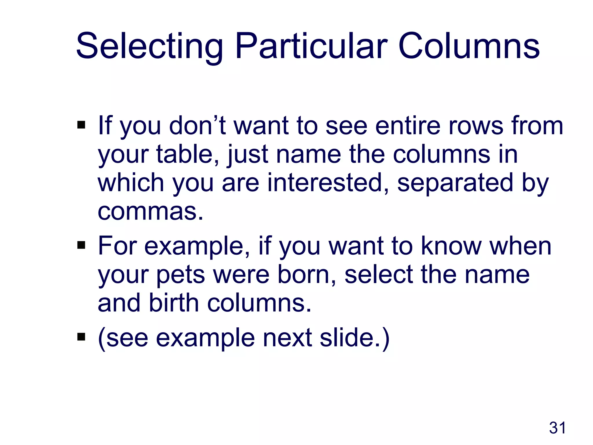 31
Selecting Particular Columns
 If you don’t want to see entire rows from
your table, just name the columns in
which you are interested, separated by
commas.
 For example, if you want to know when
your pets were born, select the name
and birth columns.
 (see example next slide.)
 