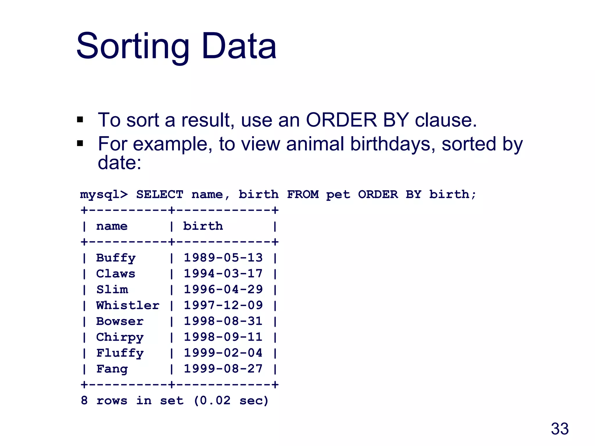 33
Sorting Data
 To sort a result, use an ORDER BY clause.
 For example, to view animal birthdays, sorted by
date:
mysql> SELECT name, birth FROM pet ORDER BY birth;
+----------+------------+
| name | birth |
+----------+------------+
| Buffy | 1989-05-13 |
| Claws | 1994-03-17 |
| Slim | 1996-04-29 |
| Whistler | 1997-12-09 |
| Bowser | 1998-08-31 |
| Chirpy | 1998-09-11 |
| Fluffy | 1999-02-04 |
| Fang | 1999-08-27 |
+----------+------------+
8 rows in set (0.02 sec)
 