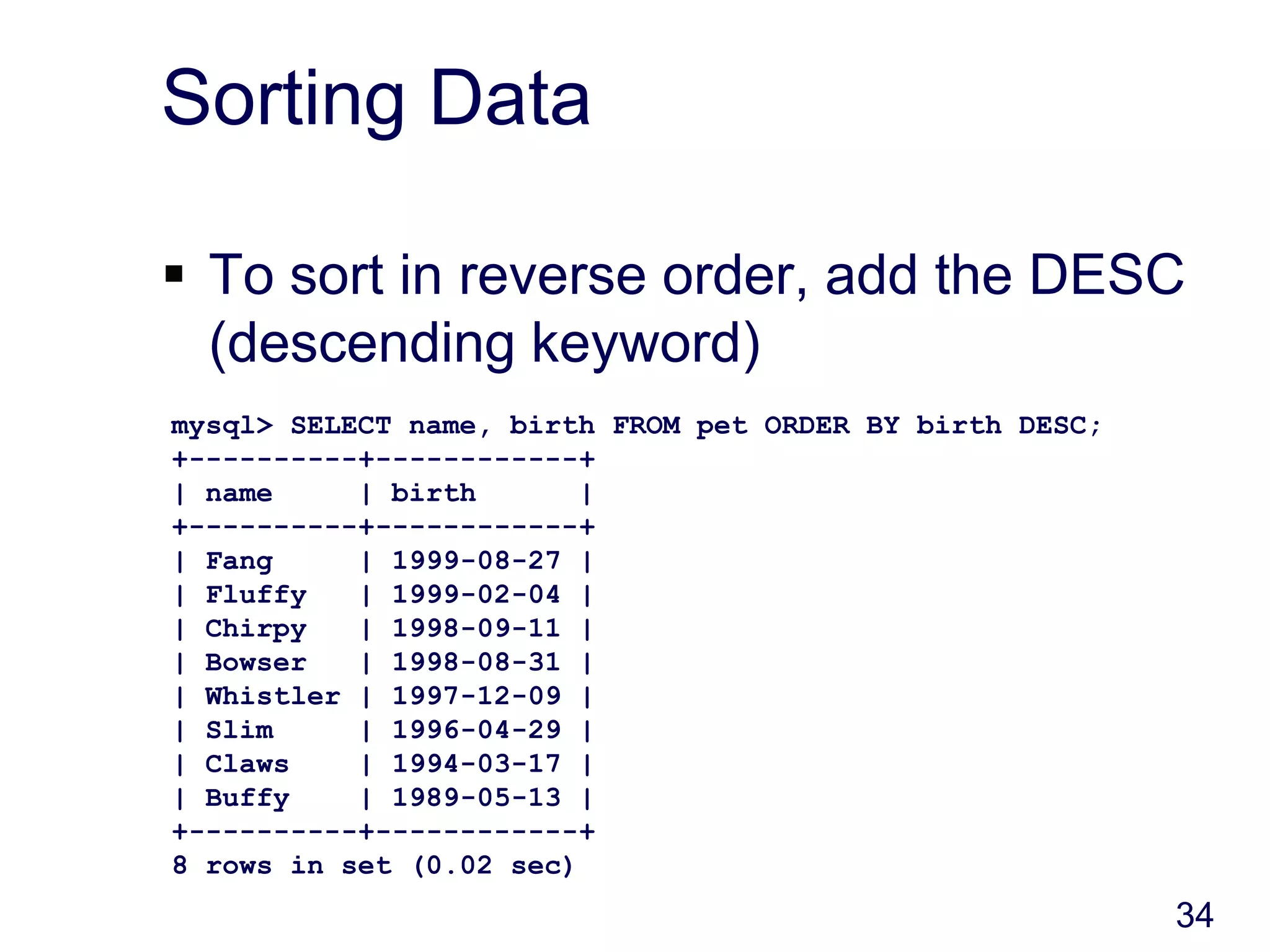 34
Sorting Data
 To sort in reverse order, add the DESC
(descending keyword)
mysql> SELECT name, birth FROM pet ORDER BY birth DESC;
+----------+------------+
| name | birth |
+----------+------------+
| Fang | 1999-08-27 |
| Fluffy | 1999-02-04 |
| Chirpy | 1998-09-11 |
| Bowser | 1998-08-31 |
| Whistler | 1997-12-09 |
| Slim | 1996-04-29 |
| Claws | 1994-03-17 |
| Buffy | 1989-05-13 |
+----------+------------+
8 rows in set (0.02 sec)
 