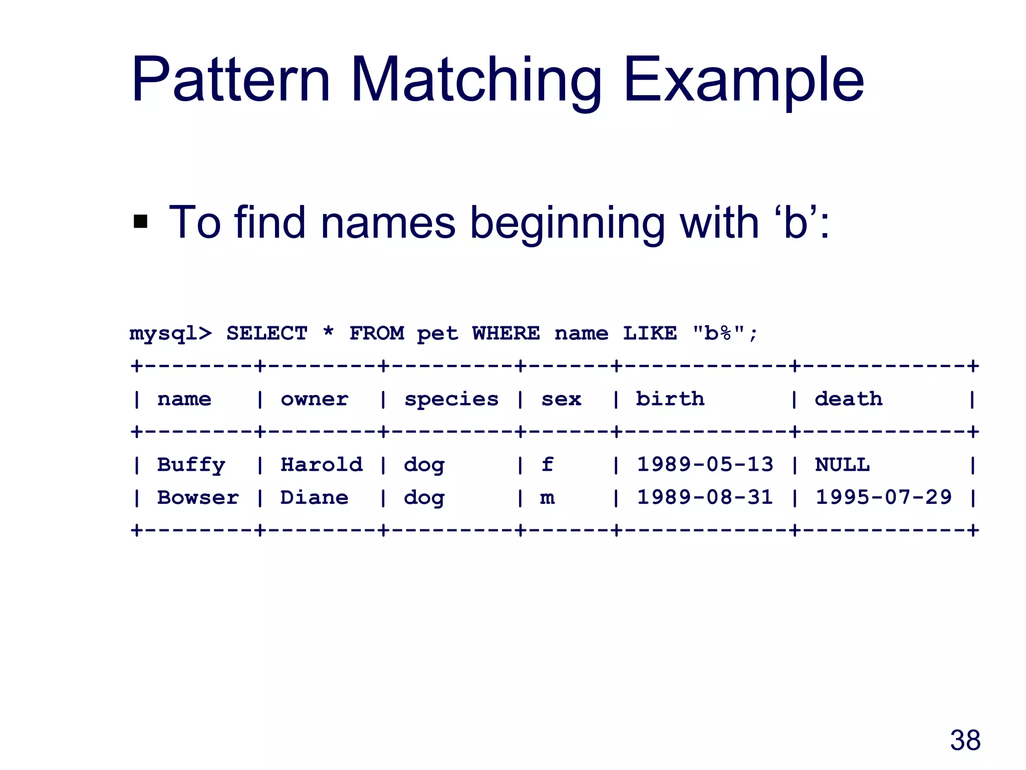 38
Pattern Matching Example
 To find names beginning with ‘b’:
mysql> SELECT * FROM pet WHERE name LIKE "b%";
+--------+--------+---------+------+------------+------------+
| name | owner | species | sex | birth | death |
+--------+--------+---------+------+------------+------------+
| Buffy | Harold | dog | f | 1989-05-13 | NULL |
| Bowser | Diane | dog | m | 1989-08-31 | 1995-07-29 |
+--------+--------+---------+------+------------+------------+
 