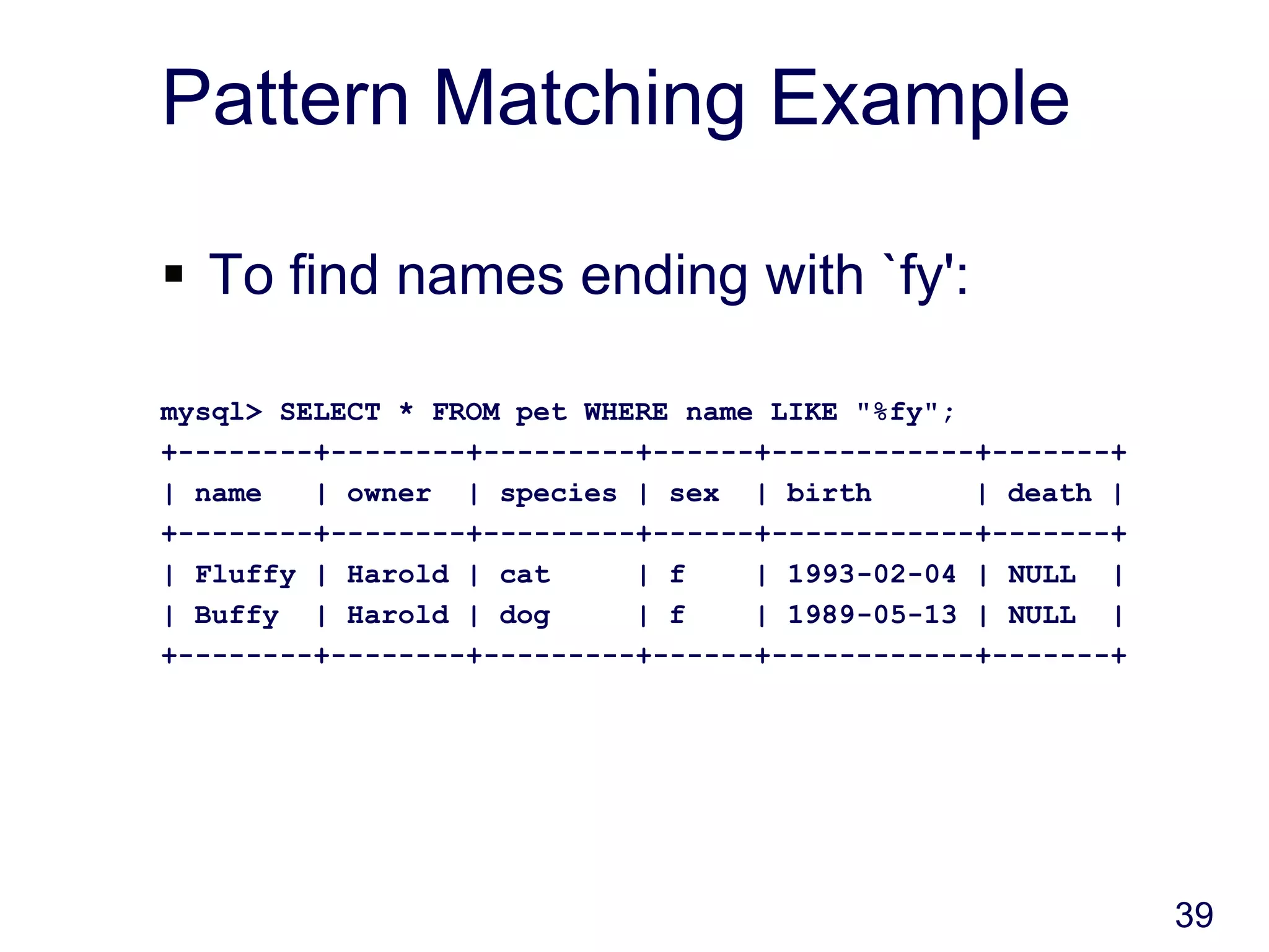 39
Pattern Matching Example
 To find names ending with `fy':
mysql> SELECT * FROM pet WHERE name LIKE "%fy";
+--------+--------+---------+------+------------+-------+
| name | owner | species | sex | birth | death |
+--------+--------+---------+------+------------+-------+
| Fluffy | Harold | cat | f | 1993-02-04 | NULL |
| Buffy | Harold | dog | f | 1989-05-13 | NULL |
+--------+--------+---------+------+------------+-------+
 