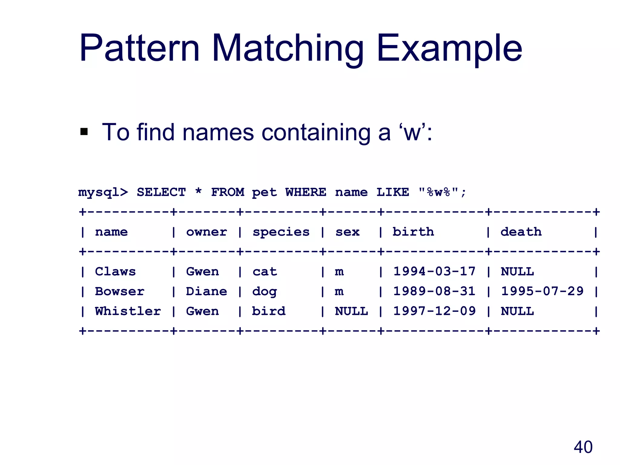 40
Pattern Matching Example
 To find names containing a ‘w’:
mysql> SELECT * FROM pet WHERE name LIKE "%w%";
+----------+-------+---------+------+------------+------------+
| name | owner | species | sex | birth | death |
+----------+-------+---------+------+------------+------------+
| Claws | Gwen | cat | m | 1994-03-17 | NULL |
| Bowser | Diane | dog | m | 1989-08-31 | 1995-07-29 |
| Whistler | Gwen | bird | NULL | 1997-12-09 | NULL |
+----------+-------+---------+------+------------+------------+
 