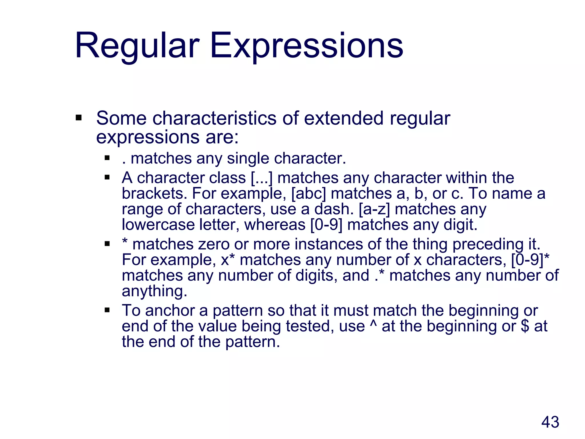43
Regular Expressions
 Some characteristics of extended regular
expressions are:
 . matches any single character.
 A character class [...] matches any character within the
brackets. For example, [abc] matches a, b, or c. To name a
range of characters, use a dash. [a-z] matches any
lowercase letter, whereas [0-9] matches any digit.
 * matches zero or more instances of the thing preceding it.
For example, x* matches any number of x characters, [0-9]*
matches any number of digits, and .* matches any number of
anything.
 To anchor a pattern so that it must match the beginning or
end of the value being tested, use ^ at the beginning or $ at
the end of the pattern.
 