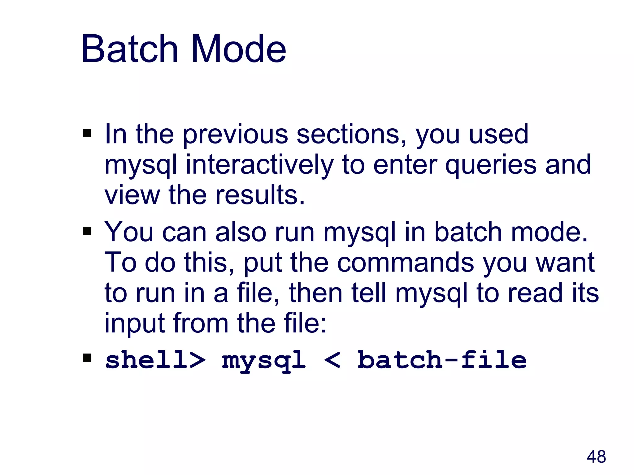 48
Batch Mode
 In the previous sections, you used
mysql interactively to enter queries and
view the results.
 You can also run mysql in batch mode.
To do this, put the commands you want
to run in a file, then tell mysql to read its
input from the file:
 shell> mysql < batch-file
 