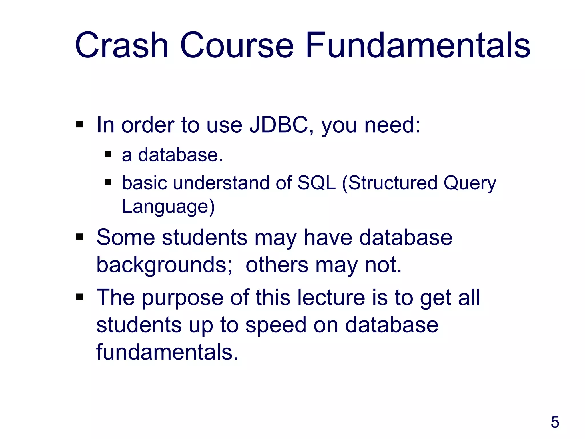 5
Crash Course Fundamentals
 In order to use JDBC, you need:
 a database.
 basic understand of SQL (Structured Query
Language)
 Some students may have database
backgrounds; others may not.
 The purpose of this lecture is to get all
students up to speed on database
fundamentals.
 