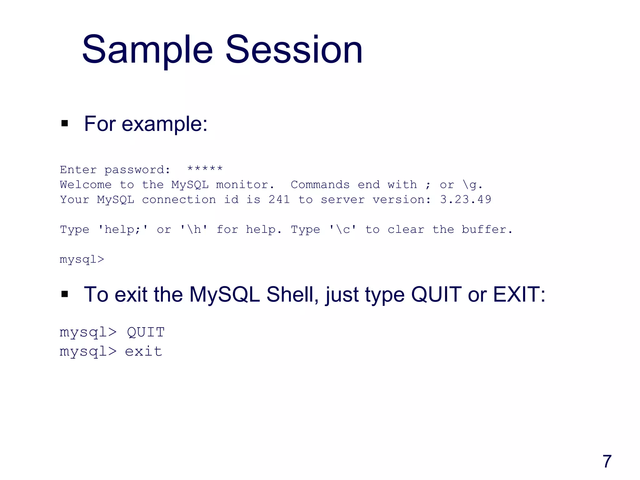 7
Sample Session
 For example:
Enter password: *****
Welcome to the MySQL monitor. Commands end with ; or g.
Your MySQL connection id is 241 to server version: 3.23.49
Type 'help;' or 'h' for help. Type 'c' to clear the buffer.
mysql>
 To exit the MySQL Shell, just type QUIT or EXIT:
mysql> QUIT
mysql> exit
 