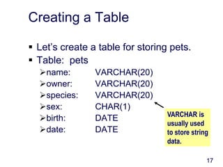 17
Creating a Table
 Let’s create a table for storing pets.
 Table: pets
name: VARCHAR(20)
owner: VARCHAR(20)
species: VARCHAR(20)
sex: CHAR(1)
birth: DATE
date: DATE
VARCHAR is
usually used
to store string
data.
 