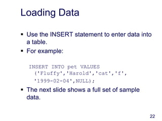 22
Loading Data
 Use the INSERT statement to enter data into
a table.
 For example:
INSERT INTO pet VALUES
('Fluffy','Harold','cat','f',
'1999-02-04',NULL);
 The next slide shows a full set of sample
data.
 