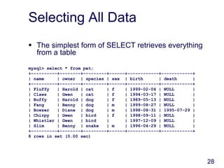 28
Selecting All Data
 The simplest form of SELECT retrieves everything
from a table
mysql> select * from pet;
+----------+--------+---------+------+------------+------------+
| name | owner | species | sex | birth | death |
+----------+--------+---------+------+------------+------------+
| Fluffy | Harold | cat | f | 1999-02-04 | NULL |
| Claws | Gwen | cat | f | 1994-03-17 | NULL |
| Buffy | Harold | dog | f | 1989-05-13 | NULL |
| Fang | Benny | dog | m | 1999-08-27 | NULL |
| Bowser | Diane | dog | m | 1998-08-31 | 1995-07-29 |
| Chirpy | Gwen | bird | f | 1998-09-11 | NULL |
| Whistler | Gwen | bird | | 1997-12-09 | NULL |
| Slim | Benny | snake | m | 1996-04-29 | NULL |
+----------+--------+---------+------+------------+------------+
8 rows in set (0.00 sec)
 