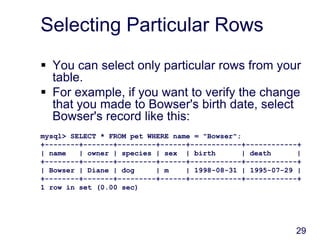 29
Selecting Particular Rows
 You can select only particular rows from your
table.
 For example, if you want to verify the change
that you made to Bowser's birth date, select
Bowser's record like this:
mysql> SELECT * FROM pet WHERE name = "Bowser";
+--------+-------+---------+------+------------+------------+
| name | owner | species | sex | birth | death |
+--------+-------+---------+------+------------+------------+
| Bowser | Diane | dog | m | 1998-08-31 | 1995-07-29 |
+--------+-------+---------+------+------------+------------+
1 row in set (0.00 sec)
 