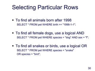 30
Selecting Particular Rows
 To find all animals born after 1998
SELECT * FROM pet WHERE birth >= "1998-1-1";
 To find all female dogs, use a logical AND
SELECT * FROM pet WHERE species = "dog" AND sex = "f";
 To find all snakes or birds, use a logical OR
SELECT * FROM pet WHERE species = "snake"
OR species = "bird";
 
