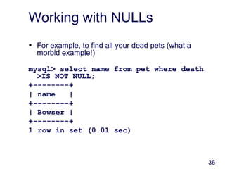 36
Working with NULLs
 For example, to find all your dead pets (what a
morbid example!)
mysql> select name from pet where death
>IS NOT NULL;
+--------+
| name |
+--------+
| Bowser |
+--------+
1 row in set (0.01 sec)
 