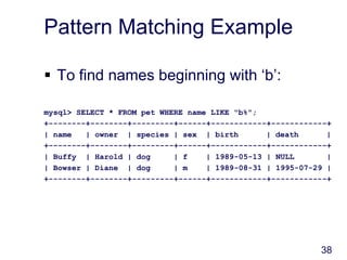 38
Pattern Matching Example
 To find names beginning with ‘b’:
mysql> SELECT * FROM pet WHERE name LIKE "b%";
+--------+--------+---------+------+------------+------------+
| name | owner | species | sex | birth | death |
+--------+--------+---------+------+------------+------------+
| Buffy | Harold | dog | f | 1989-05-13 | NULL |
| Bowser | Diane | dog | m | 1989-08-31 | 1995-07-29 |
+--------+--------+---------+------+------------+------------+
 