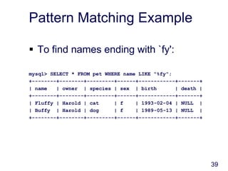 39
Pattern Matching Example
 To find names ending with `fy':
mysql> SELECT * FROM pet WHERE name LIKE "%fy";
+--------+--------+---------+------+------------+-------+
| name | owner | species | sex | birth | death |
+--------+--------+---------+------+------------+-------+
| Fluffy | Harold | cat | f | 1993-02-04 | NULL |
| Buffy | Harold | dog | f | 1989-05-13 | NULL |
+--------+--------+---------+------+------------+-------+
 
