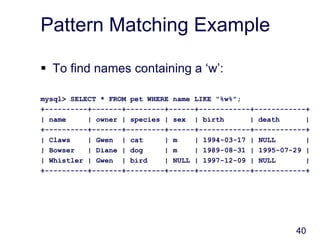 40
Pattern Matching Example
 To find names containing a ‘w’:
mysql> SELECT * FROM pet WHERE name LIKE "%w%";
+----------+-------+---------+------+------------+------------+
| name | owner | species | sex | birth | death |
+----------+-------+---------+------+------------+------------+
| Claws | Gwen | cat | m | 1994-03-17 | NULL |
| Bowser | Diane | dog | m | 1989-08-31 | 1995-07-29 |
| Whistler | Gwen | bird | NULL | 1997-12-09 | NULL |
+----------+-------+---------+------+------------+------------+
 