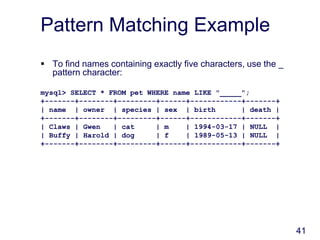 41
Pattern Matching Example
 To find names containing exactly five characters, use the _
pattern character:
mysql> SELECT * FROM pet WHERE name LIKE "_____";
+-------+--------+---------+------+------------+-------+
| name | owner | species | sex | birth | death |
+-------+--------+---------+------+------------+-------+
| Claws | Gwen | cat | m | 1994-03-17 | NULL |
| Buffy | Harold | dog | f | 1989-05-13 | NULL |
+-------+--------+---------+------+------------+-------+
 