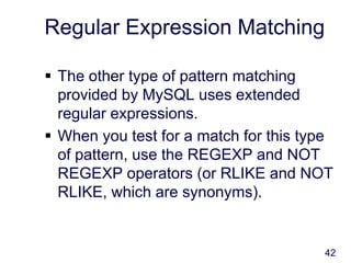 42
Regular Expression Matching
 The other type of pattern matching
provided by MySQL uses extended
regular expressions.
 When you test for a match for this type
of pattern, use the REGEXP and NOT
REGEXP operators (or RLIKE and NOT
RLIKE, which are synonyms).
 
