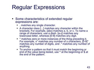 43
Regular Expressions
 Some characteristics of extended regular
expressions are:
 . matches any single character.
 A character class [...] matches any character within the
brackets. For example, [abc] matches a, b, or c. To name a
range of characters, use a dash. [a-z] matches any
lowercase letter, whereas [0-9] matches any digit.
 * matches zero or more instances of the thing preceding it.
For example, x* matches any number of x characters, [0-9]*
matches any number of digits, and .* matches any number of
anything.
 To anchor a pattern so that it must match the beginning or
end of the value being tested, use ^ at the beginning or $ at
the end of the pattern.
 