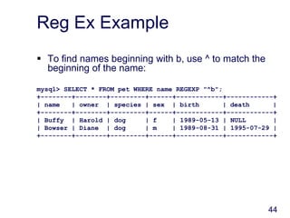 44
Reg Ex Example
 To find names beginning with b, use ^ to match the
beginning of the name:
mysql> SELECT * FROM pet WHERE name REGEXP "^b";
+--------+--------+---------+------+------------+------------+
| name | owner | species | sex | birth | death |
+--------+--------+---------+------+------------+------------+
| Buffy | Harold | dog | f | 1989-05-13 | NULL |
| Bowser | Diane | dog | m | 1989-08-31 | 1995-07-29 |
+--------+--------+---------+------+------------+------------+
 