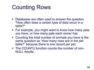 46
Counting Rows
 Databases are often used to answer the question,
"How often does a certain type of data occur in a
table?"
 For example, you might want to know how many pets
you have, or how many pets each owner has.
 Counting the total number of animals you have is the
same question as “How many rows are in the pet
table?” because there is one record per pet.
 The COUNT() function counts the number of non-
NULL results.
 