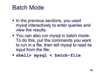 48
Batch Mode
 In the previous sections, you used
mysql interactively to enter queries and
view the results.
 You can also run mysql in batch mode.
To do this, put the commands you want
to run in a file, then tell mysql to read its
input from the file:
 shell> mysql < batch-file
 
