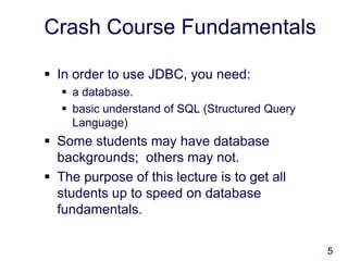 5
Crash Course Fundamentals
 In order to use JDBC, you need:
 a database.
 basic understand of SQL (Structured Query
Language)
 Some students may have database
backgrounds; others may not.
 The purpose of this lecture is to get all
students up to speed on database
fundamentals.
 
