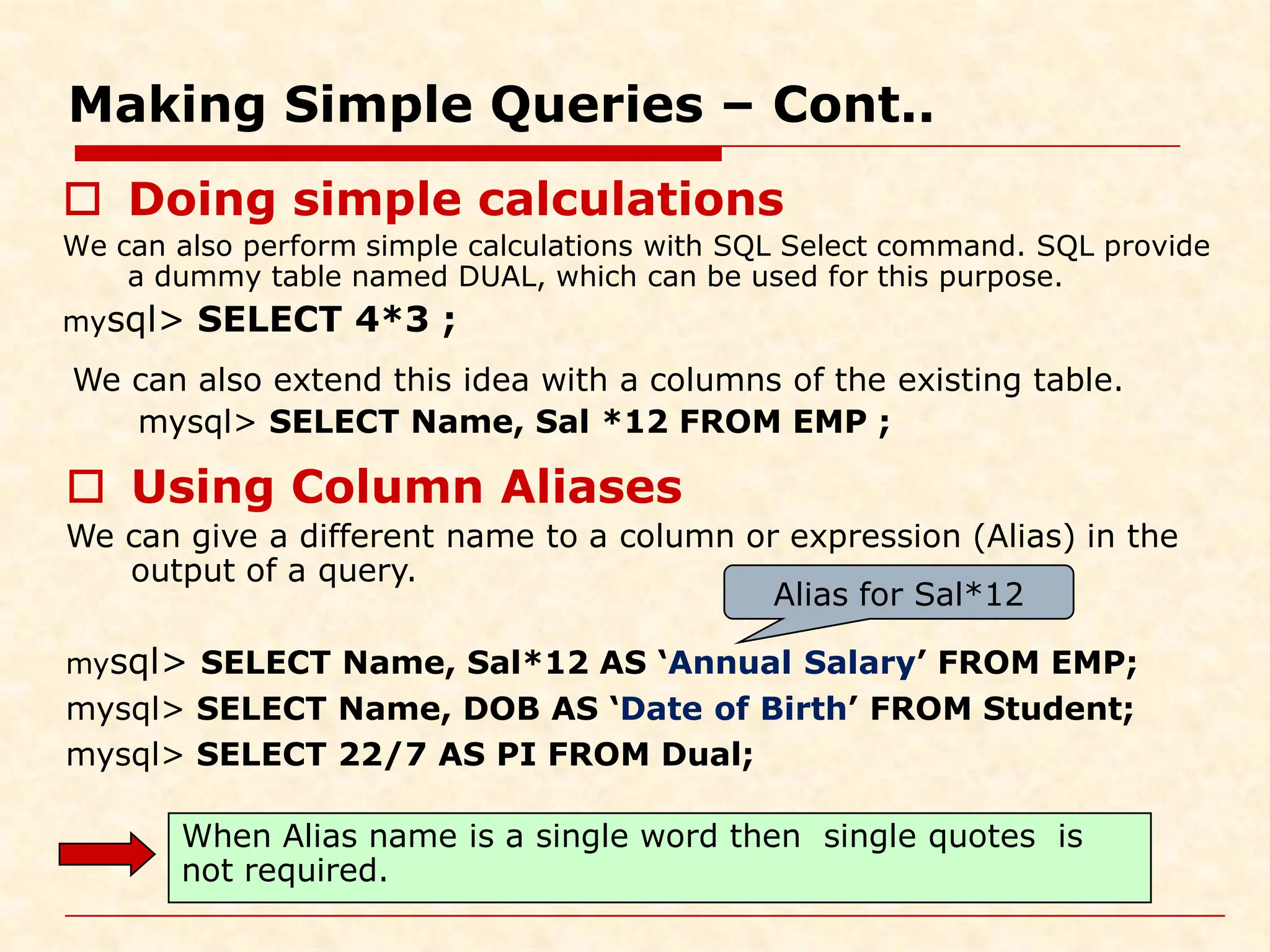 Making Simple Queries – Cont..  Doing simple calculations We can also perform simple calculations with SQL Select command. SQL provide a dummy table named DUAL, which can be used for this purpose. mysql> SELECT 4*3 ; We can also extend this idea with a columns of the existing table. mysql> SELECT Name, Sal *12 FROM EMP ;  Using Column Aliases We can give a different name to a column or expression (Alias) in the output of a query. mysql> SELECT Name, Sal*12 AS ‘Annual Salary’ FROM EMP; mysql> SELECT Name, DOB AS ‘Date of Birth’ FROM Student; mysql> SELECT 22/7 AS PI FROM Dual; Alias for Sal*12 When Alias name is a single word then single quotes is not required. 