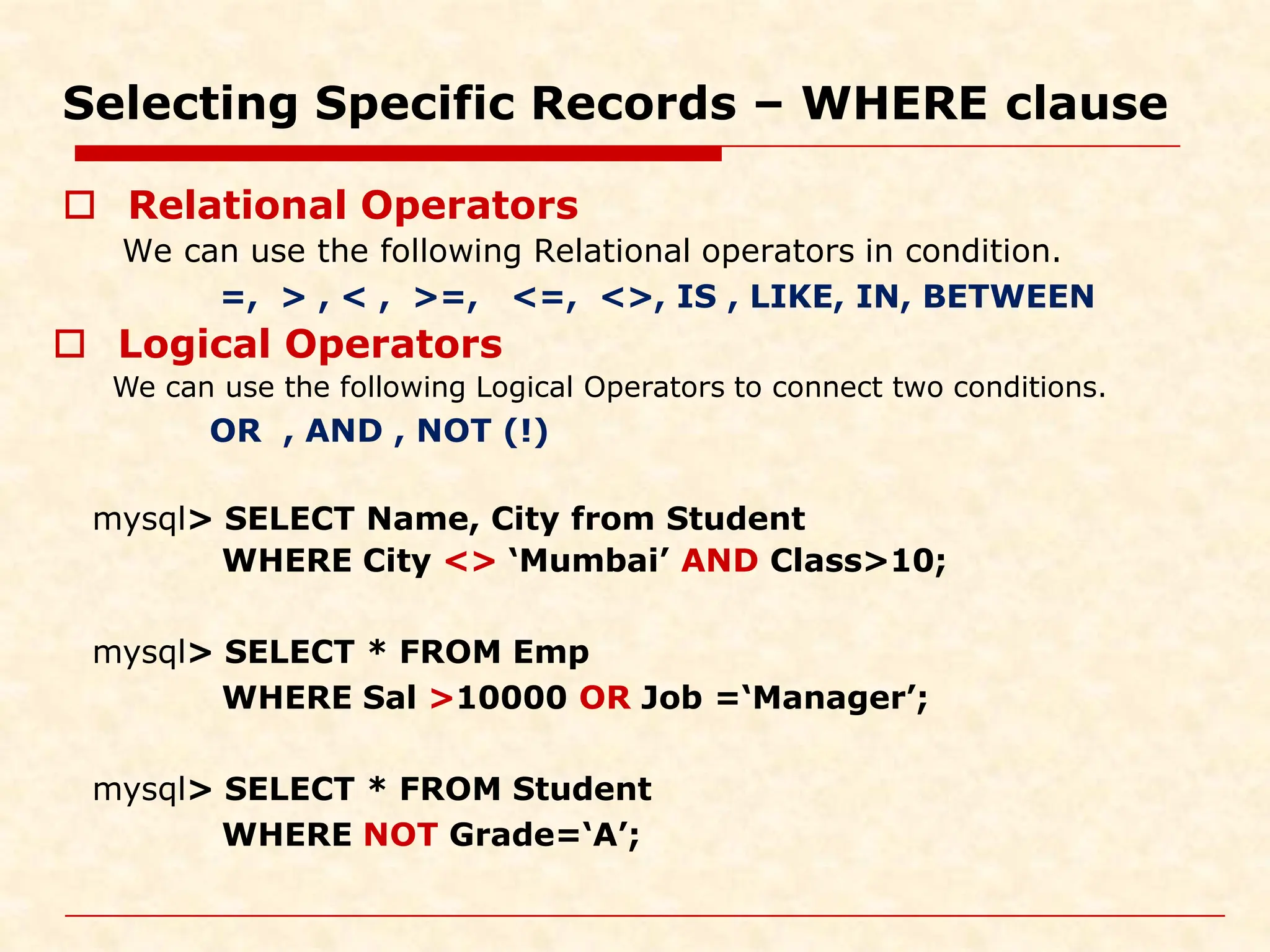 Selecting Specific Records – WHERE clause  Relational Operators We can use the following Relational operators in condition. =, > , < , >=, <=, <>, IS , LIKE, IN, BETWEEN mysql> SELECT Name, City from Student WHERE City <> ‘Mumbai’ AND Class>10; mysql> SELECT * FROM Emp WHERE Sal >10000 OR Job =‘Manager’; mysql> SELECT * FROM Student WHERE NOT Grade=‘A’;  Logical Operators We can use the following Logical Operators to connect two conditions. OR , AND , NOT (!) 